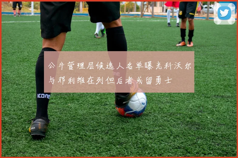 公牛管理层候选人名单曝光科沃尔与邓利维在列但后者或留勇士