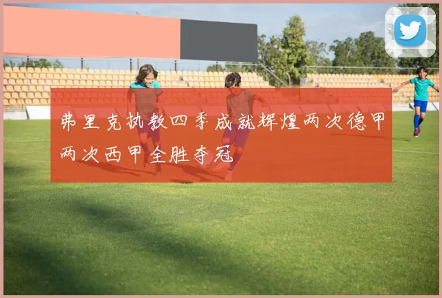 弗里克执教四季成就辉煌两次德甲两次西甲全胜夺冠