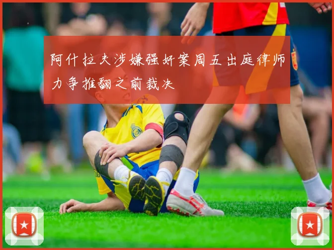 阿什拉夫涉嫌强奸案周五出庭律师力争推翻之前裁决
