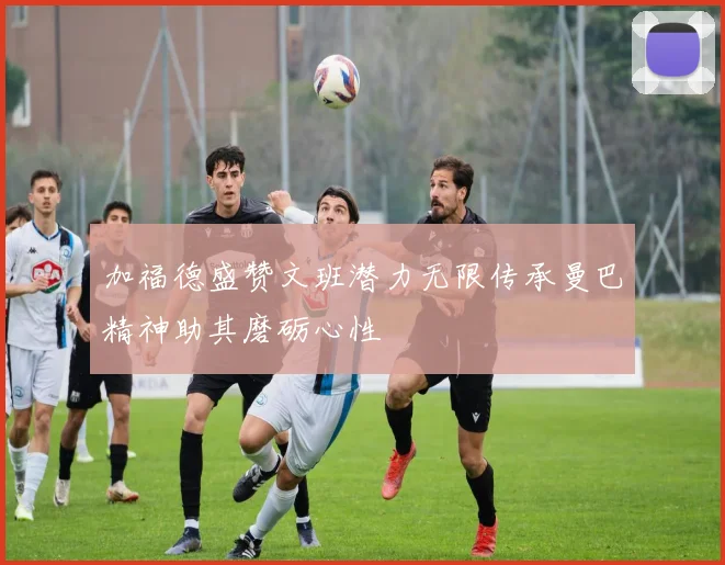 加福德盛赞文班潜力无限传承曼巴精神助其磨砺心性