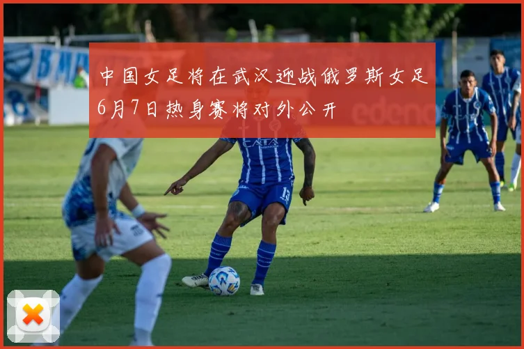 中国女足将在武汉迎战俄罗斯女足6月7日热身赛将对外公开