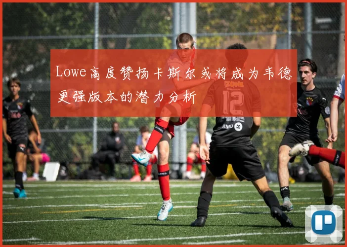 Lowe高度赞扬卡斯尔或将成为韦德更强版本的潜力分析