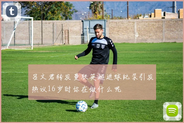 吕文君转发曼联英超进球纪录引发热议16岁时你在做什么呢