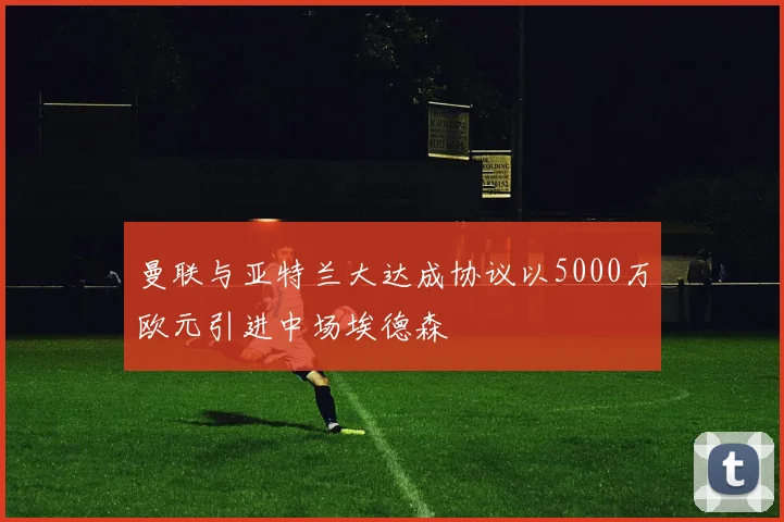 曼联与亚特兰大达成协议以5000万欧元引进中场埃德森
