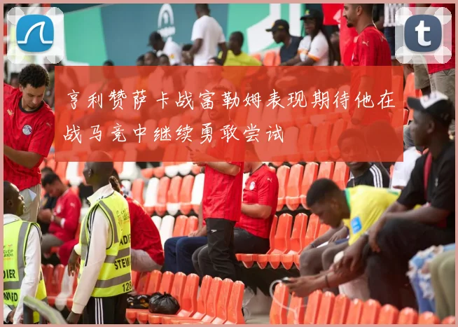 亨利赞萨卡战富勒姆表现期待他在战马竞中继续勇敢尝试