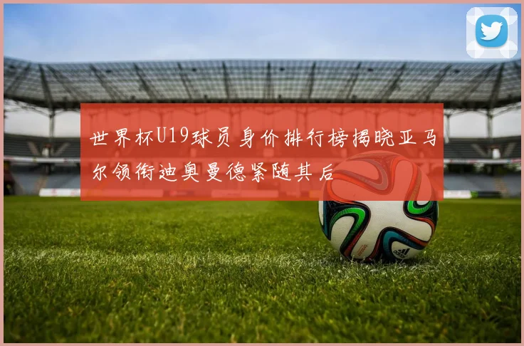 世界杯U19球员身价排行榜揭晓亚马尔领衔迪奥曼德紧随其后