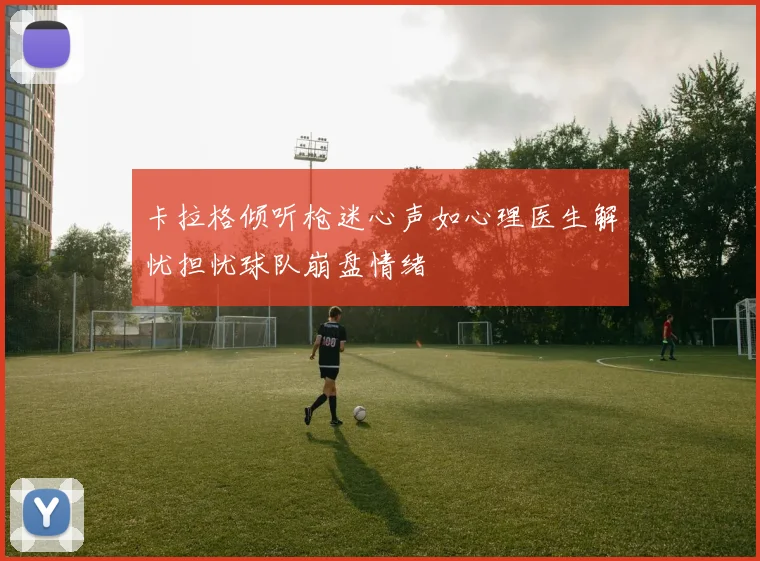 卡拉格倾听枪迷心声如心理医生解忧担忧球队崩盘情绪