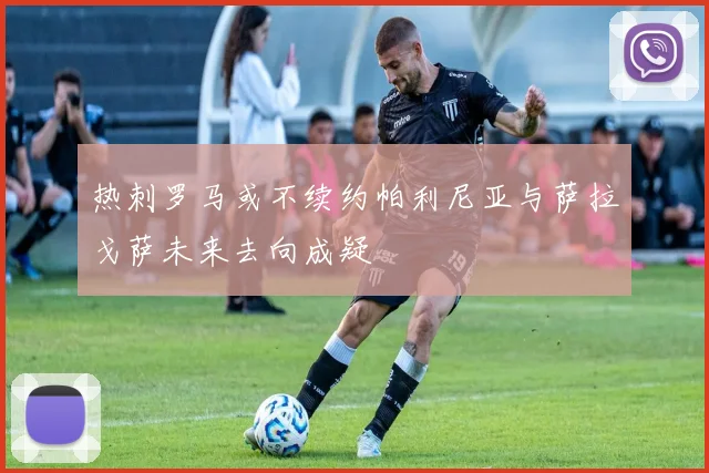 热刺罗马或不续约帕利尼亚与萨拉戈萨未来去向成疑