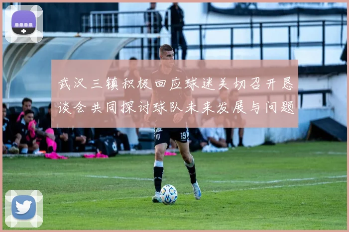 武汉三镇积极回应球迷关切召开恳谈会共同探讨球队未来发展与问题解决