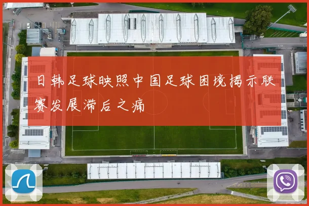 日韩足球映照中国足球困境揭示联赛发展滞后之痛