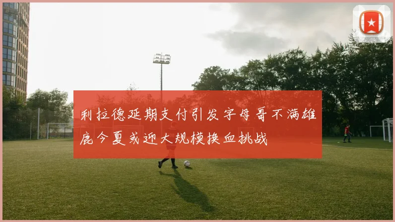 利拉德延期支付引发字母哥不满雄鹿今夏或迎大规模换血挑战