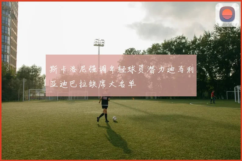 斯卡洛尼强调年轻球员潜力迪马利亚迪巴拉缺席大名单