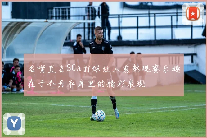 名嘴直言SGA打球让人煎熬观赛乐趣在于乔丹和库里的精彩表现