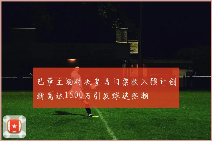 巴萨主场对决皇马门票收入预计创新高达1500万引发球迷热潮