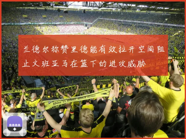 兰德尔称赞里德能有效拉开空间阻止文班亚马在篮下的进攻威胁
