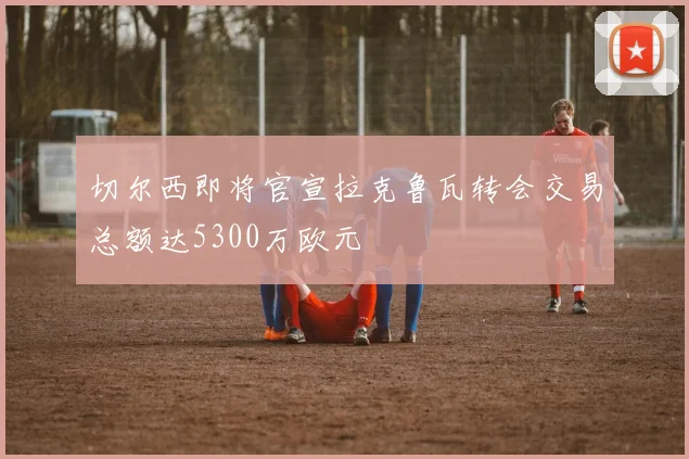 切尔西即将官宣拉克鲁瓦转会交易总额达5300万欧元